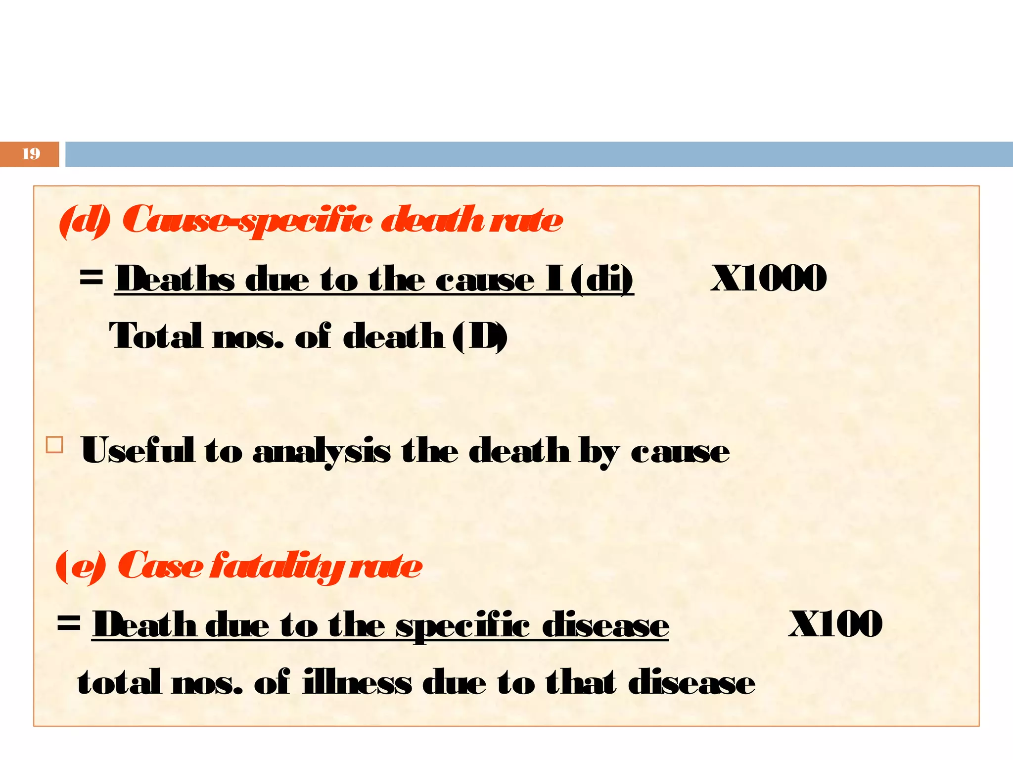 19

(d) Cause-specific death rate
= Deaths due to the cause I (di)
Total nos. of death (D)


X1000

Useful to analysis the death by cause

(e) Case fatality rate
= Death due to the specific disease
X100
total nos. of illness due to that disease

 