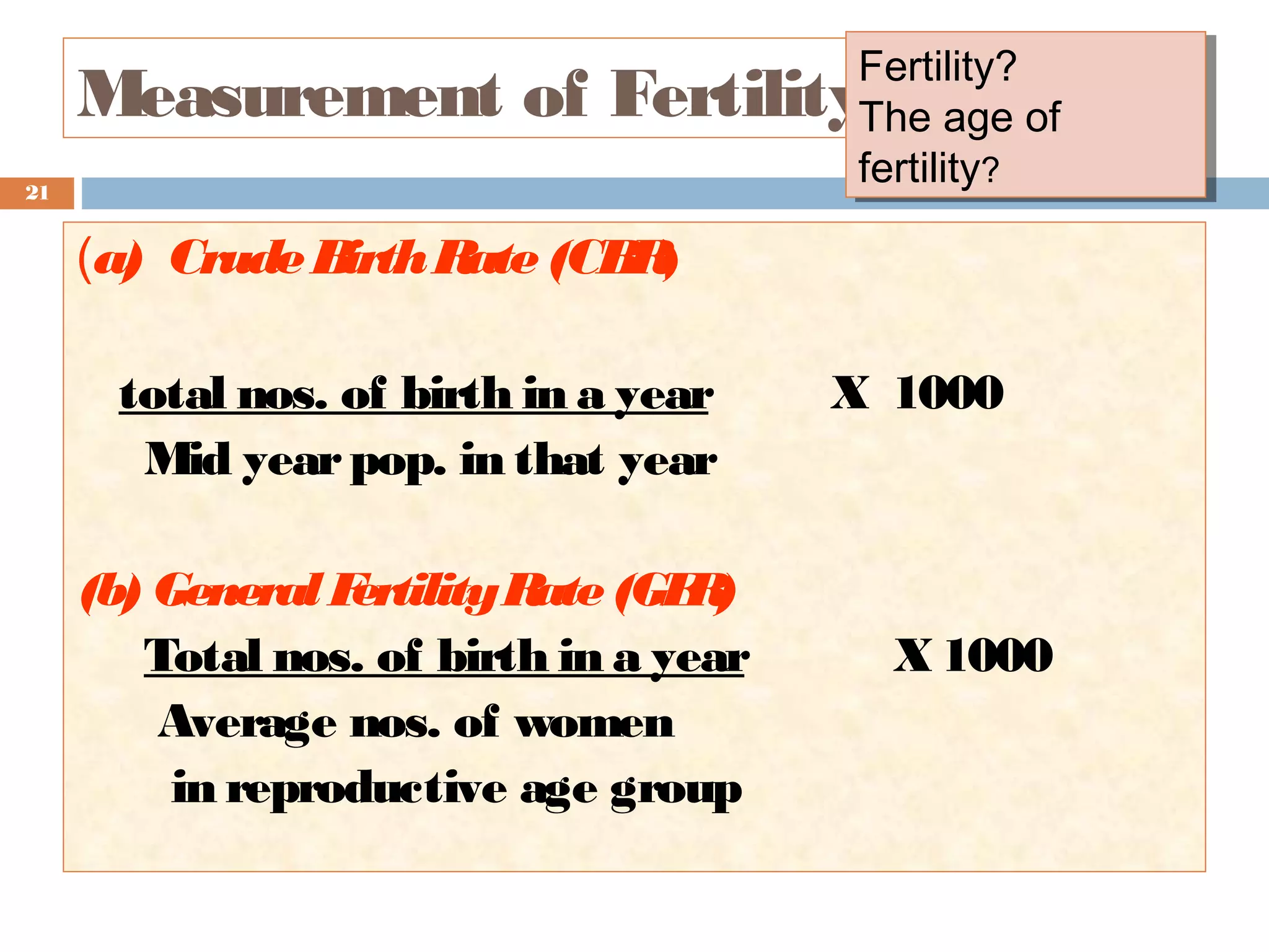 Fertility?
Fertility?
The age of
The age of
fertility?
fertility?

Measurement of Fertility
21

(a) Crude B
irth R (CB )
ate
R
total nos. of birth in a year
Mid year pop. in that year
(b) General F
ertility R (GF )
ate
R
Total nos. of birth in a year
Average nos. of women
in reproductive age group

X 1000

X 1000

 