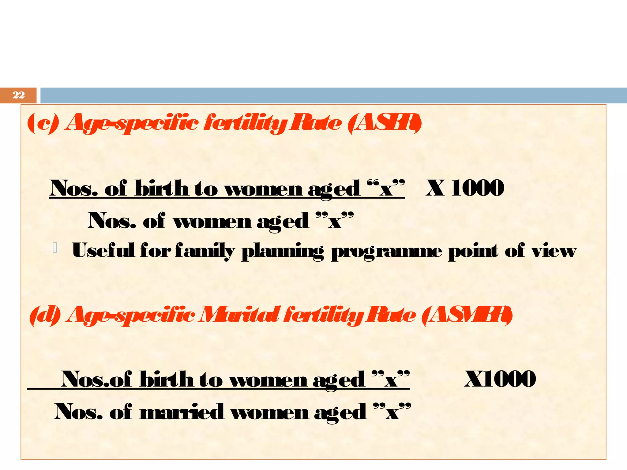 22

(c) Age-specific fertility R (AS R
ate
F)
Nos. of birth to women aged “x” X 1000
Nos. of women aged ”x”


Useful for family planning programme point of view

(d) Age-specific M
arital fertility R (AS F )
ate
MR
Nos.of birth to women aged ”x”
Nos. of married women aged ”x”

X1000

 