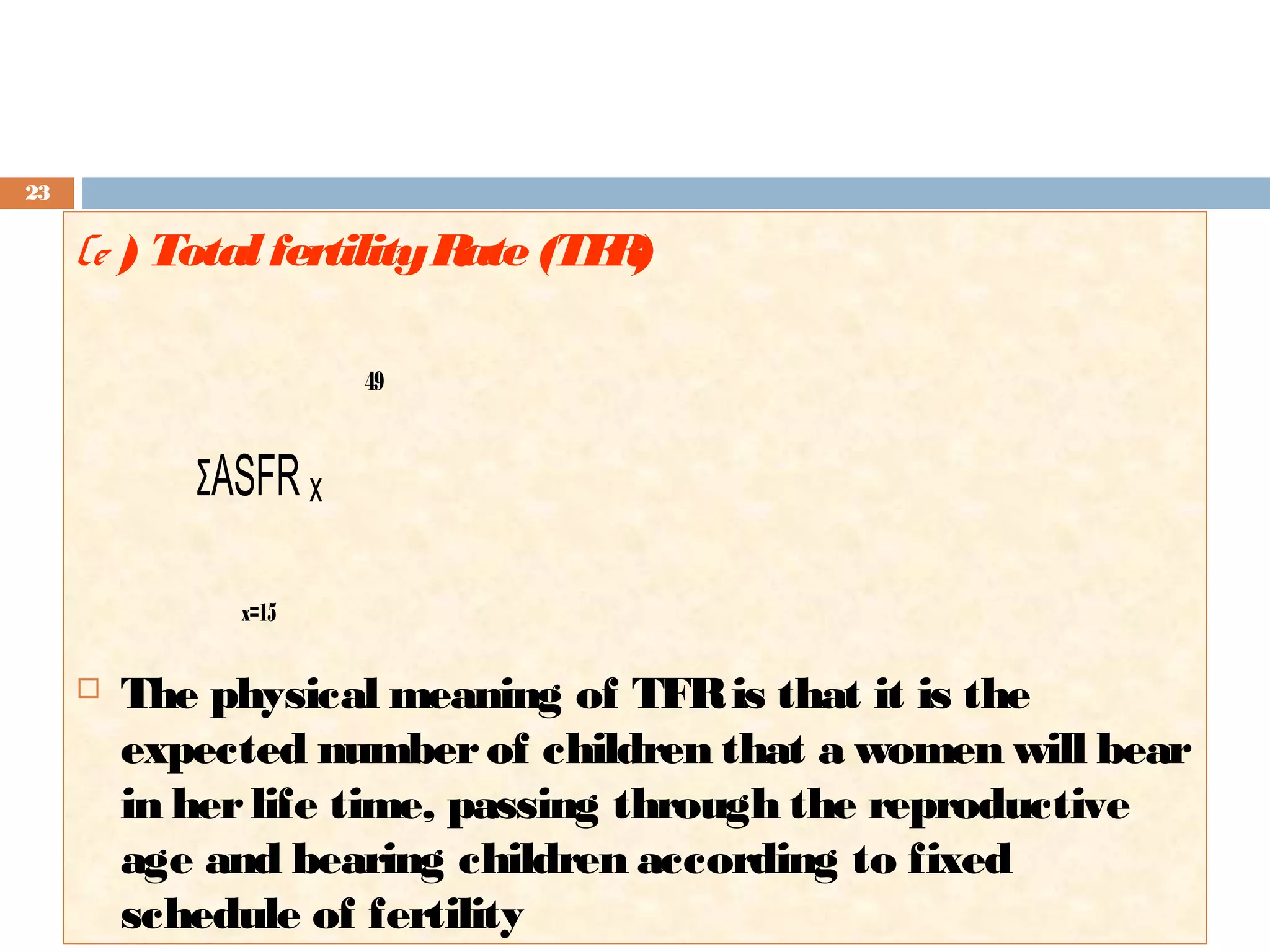 23

(e ) Total fertility R (TF )
ate
R
49

ΣASFR x
x=15



The physical meaning of TFR is that it is the
expected number of children that a women will bear
in her life time, passing through the reproductive
age and bearing children according to fixed
schedule of fertility

 