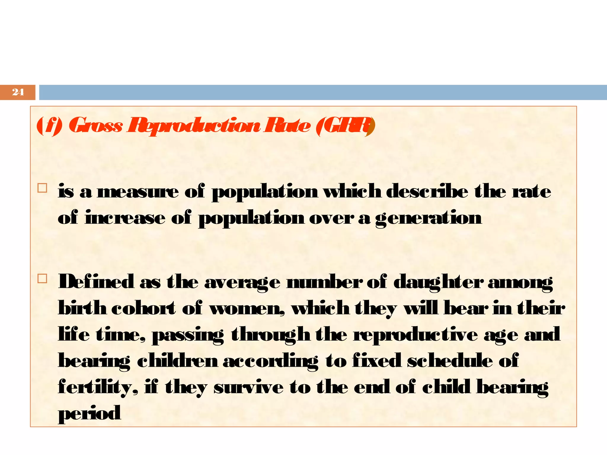 24

(f) Gross R
eproduction R (GR )
ate
R


is a measure of population which describe the rate
of increase of population over a generation



Defined as the average number of daughter among
birth cohort of women, which they will bear in their
life time, passing through the reproductive age and
bearing children according to fixed schedule of
fertility, if they survive to the end of child bearing
period

 