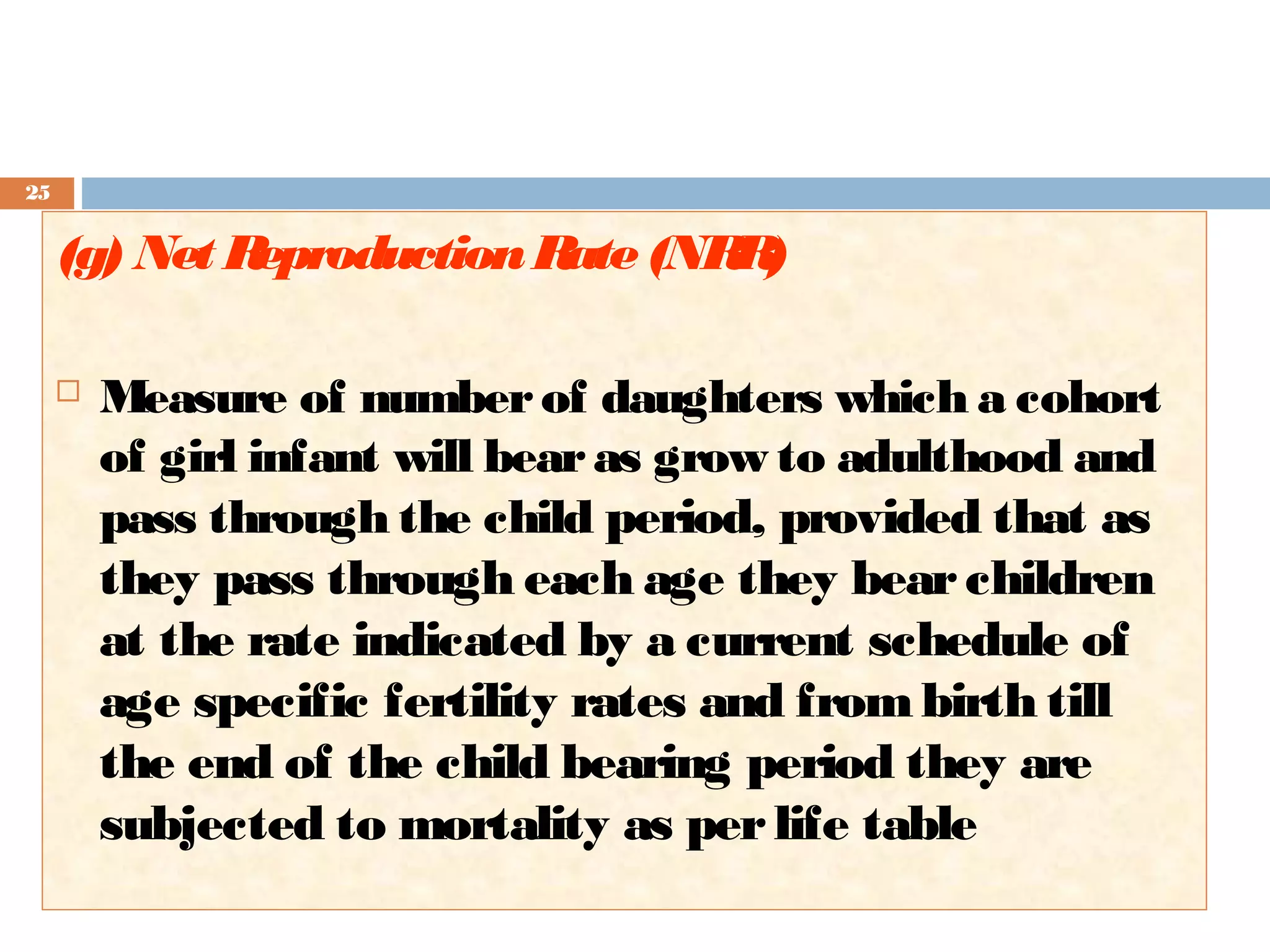 25

(g) Net R
eproduction R (NR )
ate
R


Measure of number of daughters which a cohort
of girl infant will bear as grow to adulthood and
pass through the child period, provided that as
they pass through each age they bear children
at the rate indicated by a current schedule of
age specific fertility rates and from birth till
the end of the child bearing period they are
subjected to mortality as per life table

 