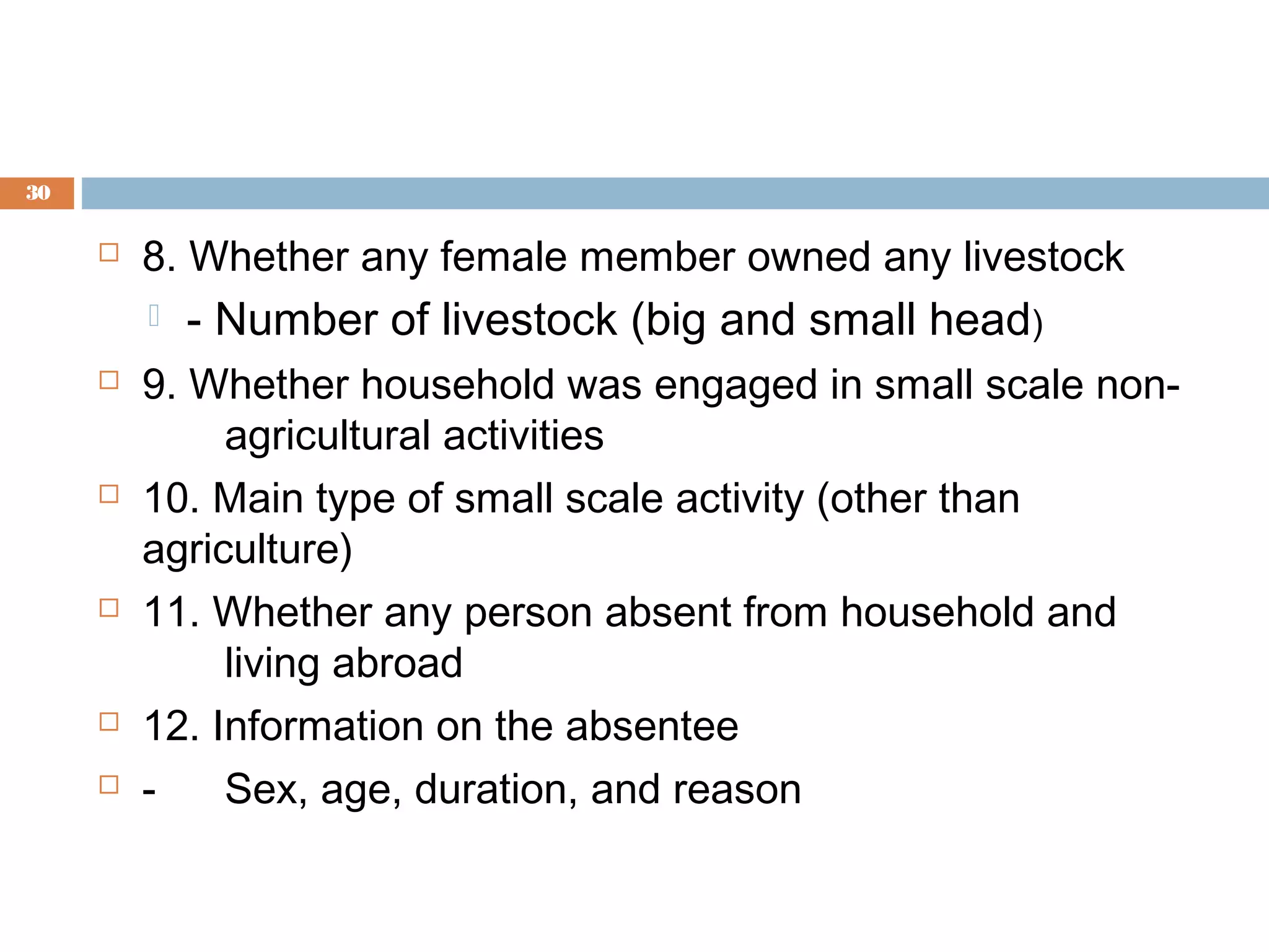 30



8. Whether any female member owned any livestock











- Number of livestock (big and small head)

9. Whether household was engaged in small scale nonagricultural activities
10. Main type of small scale activity (other than
agriculture)
11. Whether any person absent from household and
living abroad
12. Information on the absentee
Sex, age, duration, and reason

 
