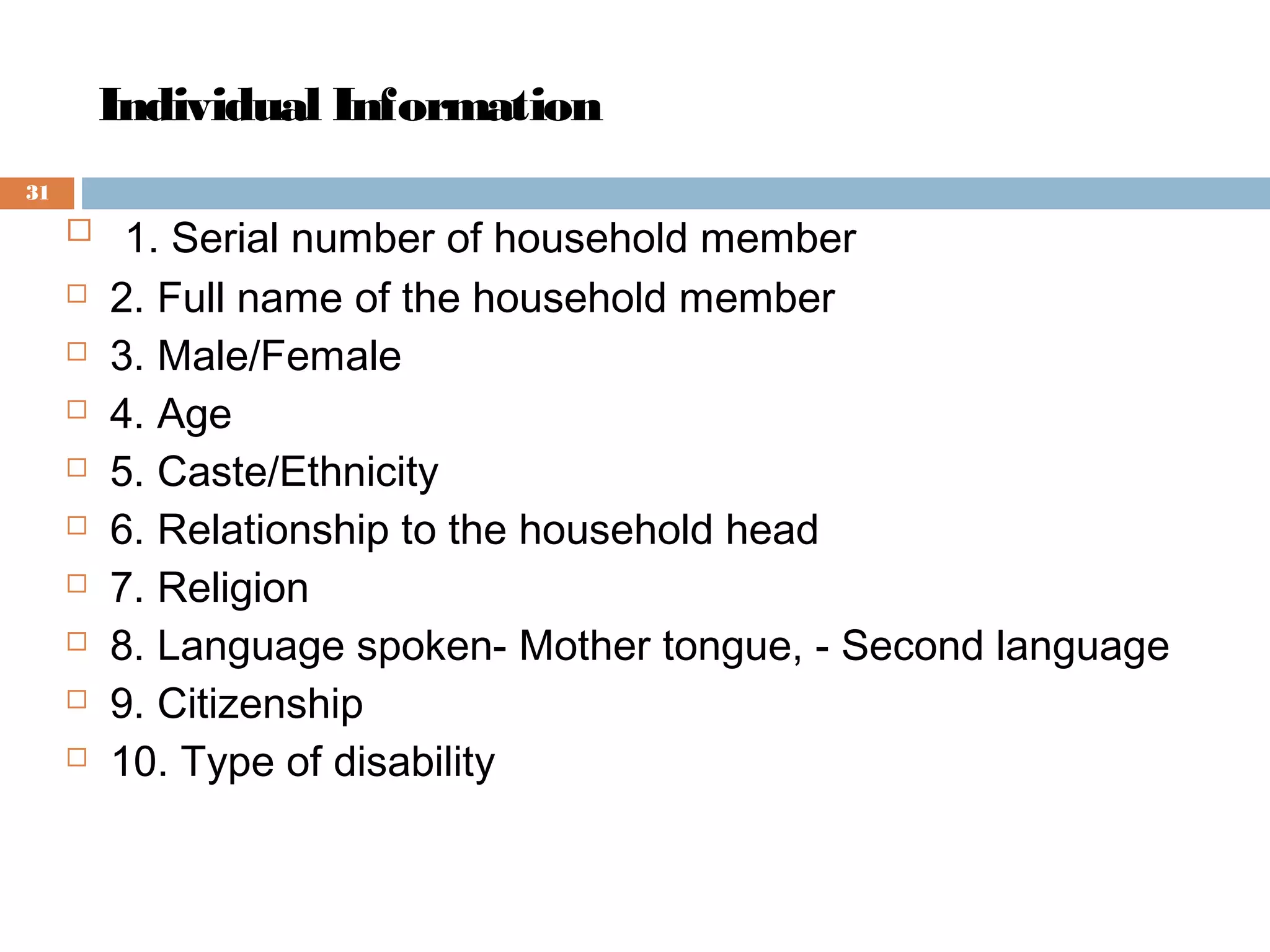 Individual Information
31












 1. Serial number of household member
2. Full name of the household member
3. Male/Female
4. Age
5. Caste/Ethnicity
6. Relationship to the household head
7. Religion
8. Language spoken- Mother tongue, - Second language
9. Citizenship
10. Type of disability

 