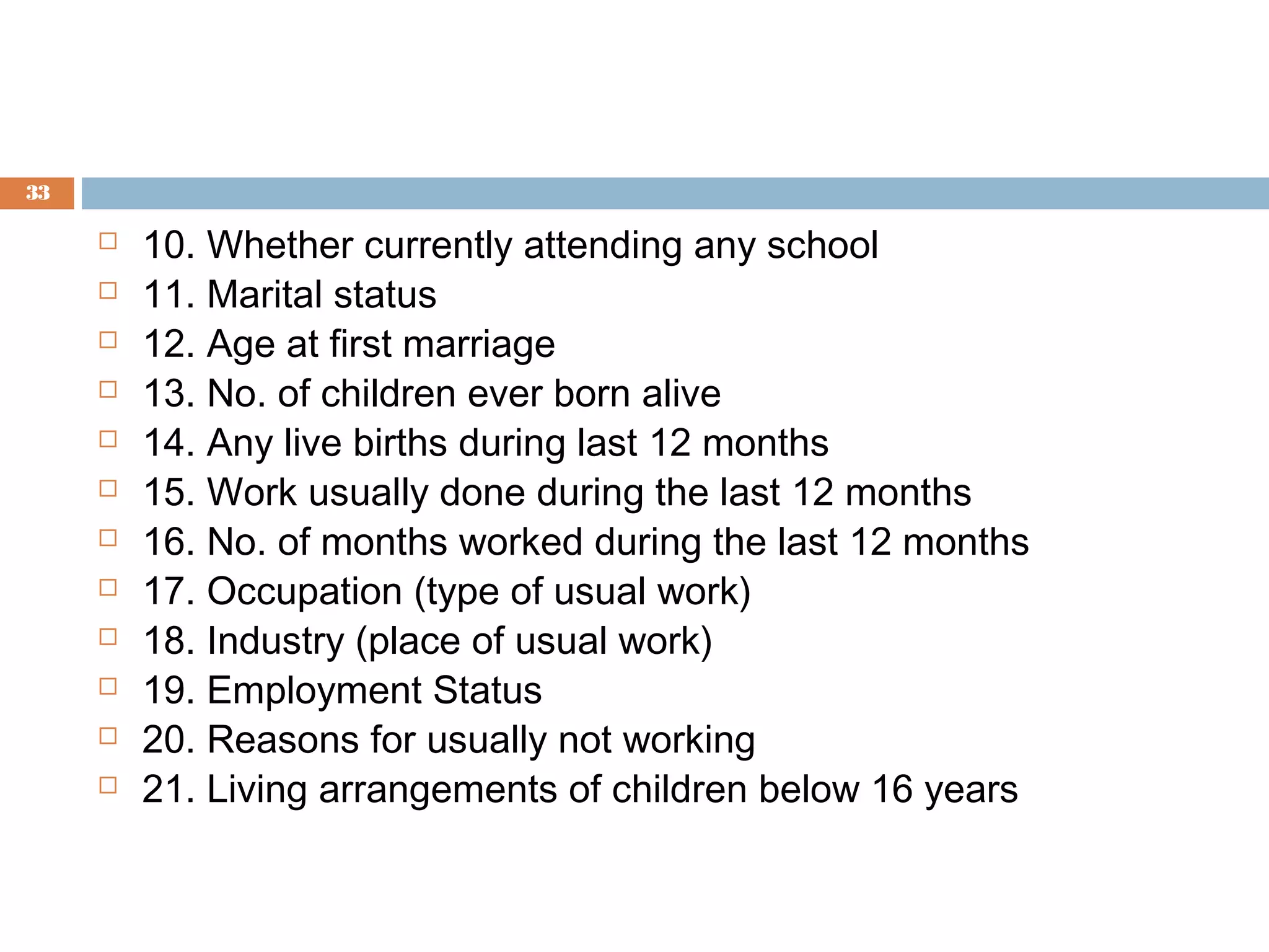 33














10. Whether currently attending any school
11. Marital status
12. Age at first marriage
13. No. of children ever born alive
14. Any live births during last 12 months
15. Work usually done during the last 12 months
16. No. of months worked during the last 12 months
17. Occupation (type of usual work)
18. Industry (place of usual work)
19. Employment Status
20. Reasons for usually not working
21. Living arrangements of children below 16 years

 