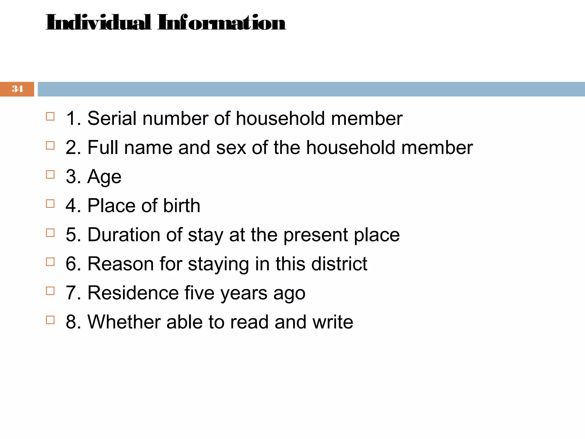 Individual Information
34










1. Serial number of household member
2. Full name and sex of the household member
3. Age
4. Place of birth
5. Duration of stay at the present place
6. Reason for staying in this district
7. Residence five years ago
8. Whether able to read and write

 