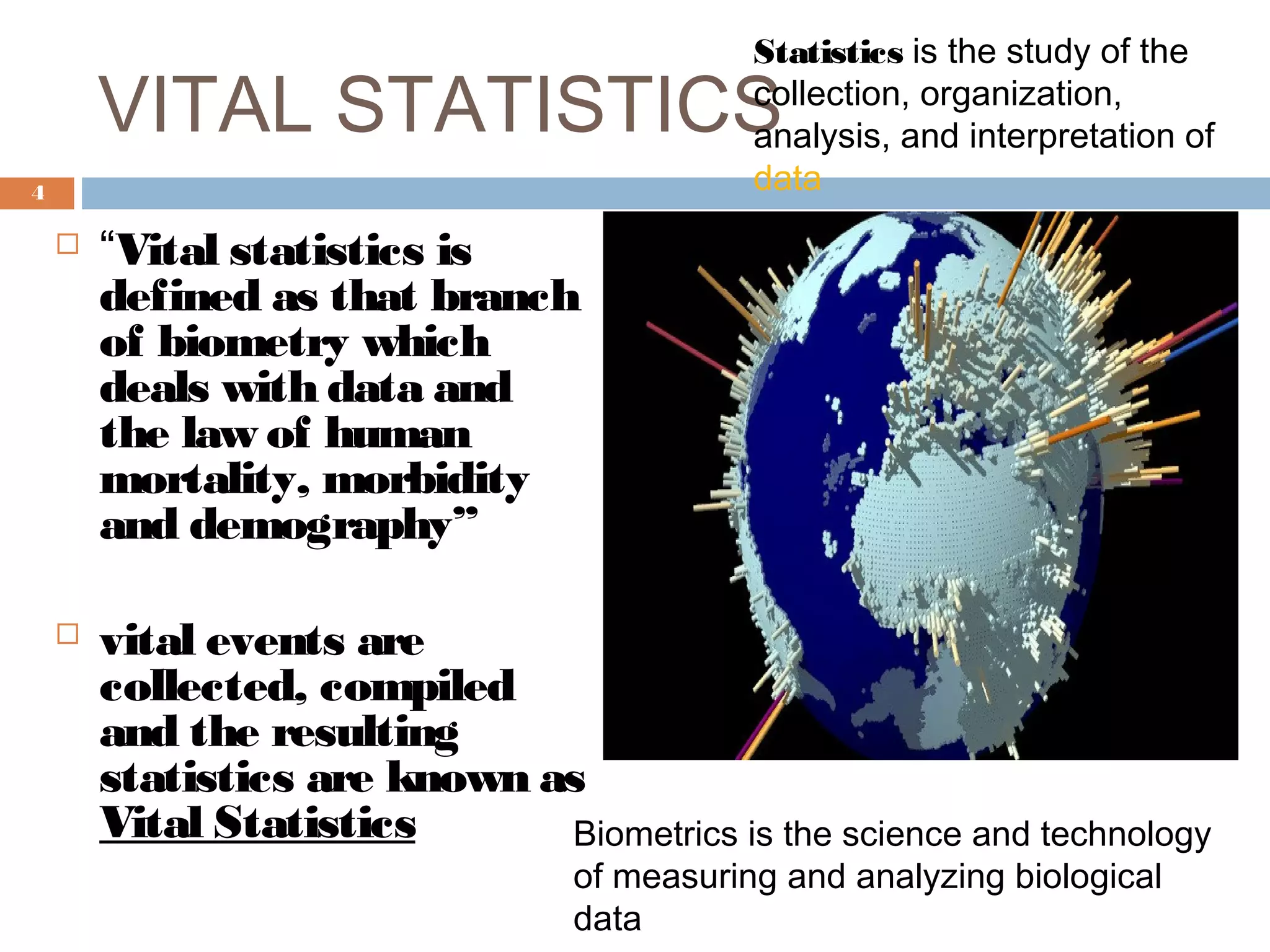 Statistics is the study of the
collection, organization,
analysis, and interpretation of
data

VITAL STATISTICS
4





“Vital statistics is
defined as that branch
of biometry which
deals with data and
the law of human
mortality, morbidity
and demography”
vital events are
collected, compiled
and the resulting
statistics are known as
Vital Statistics
Biometrics is the science and technology
of measuring and analyzing biological
data

 