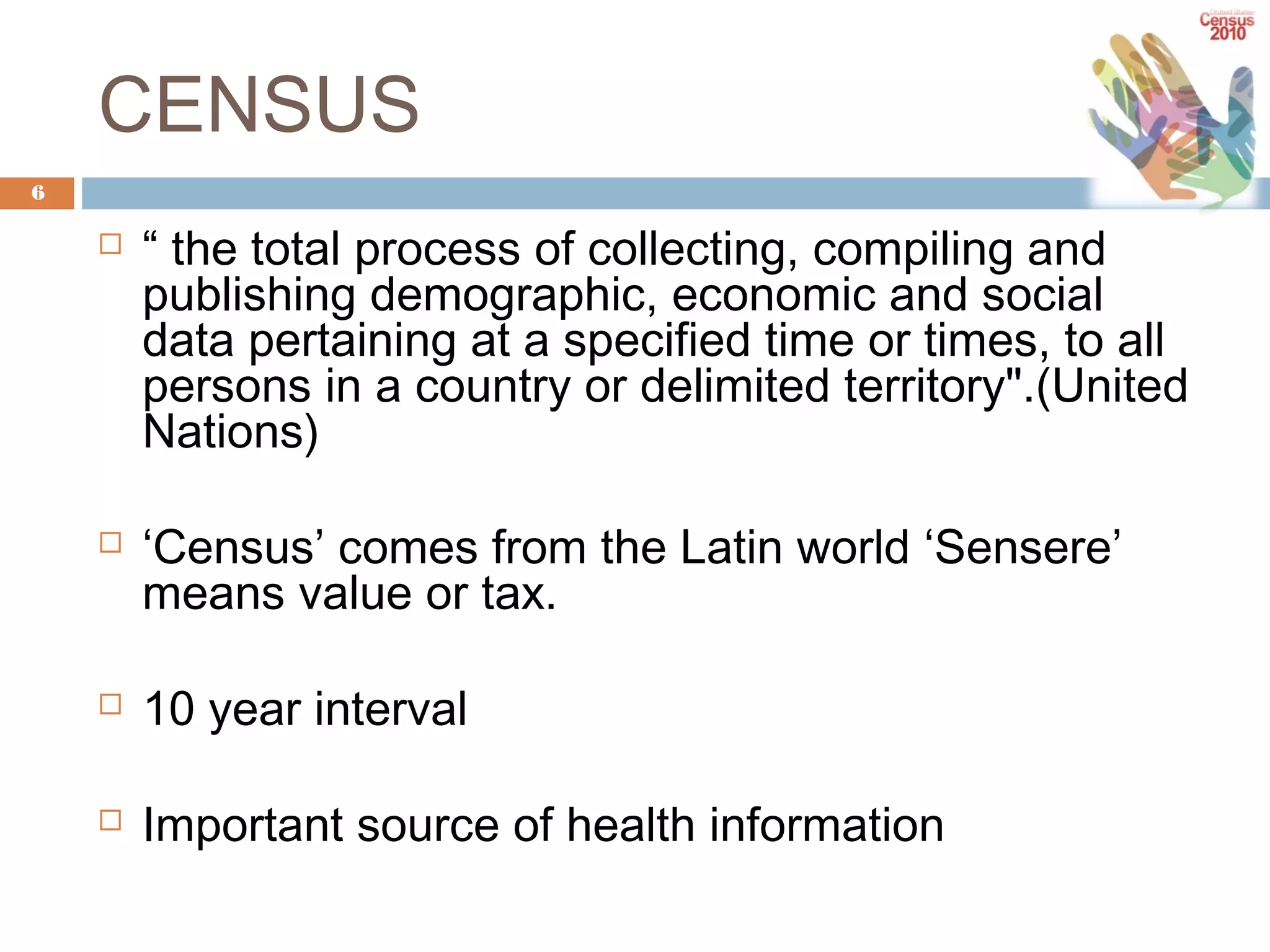 CENSUS
6





“ the total process of collecting, compiling and
publishing demographic, economic and social
data pertaining at a specified time or times, to all
persons in a country or delimited territory".(United
Nations)
‘Census’ comes from the Latin world ‘Sensere’
means value or tax.



10 year interval



Important source of health information

 