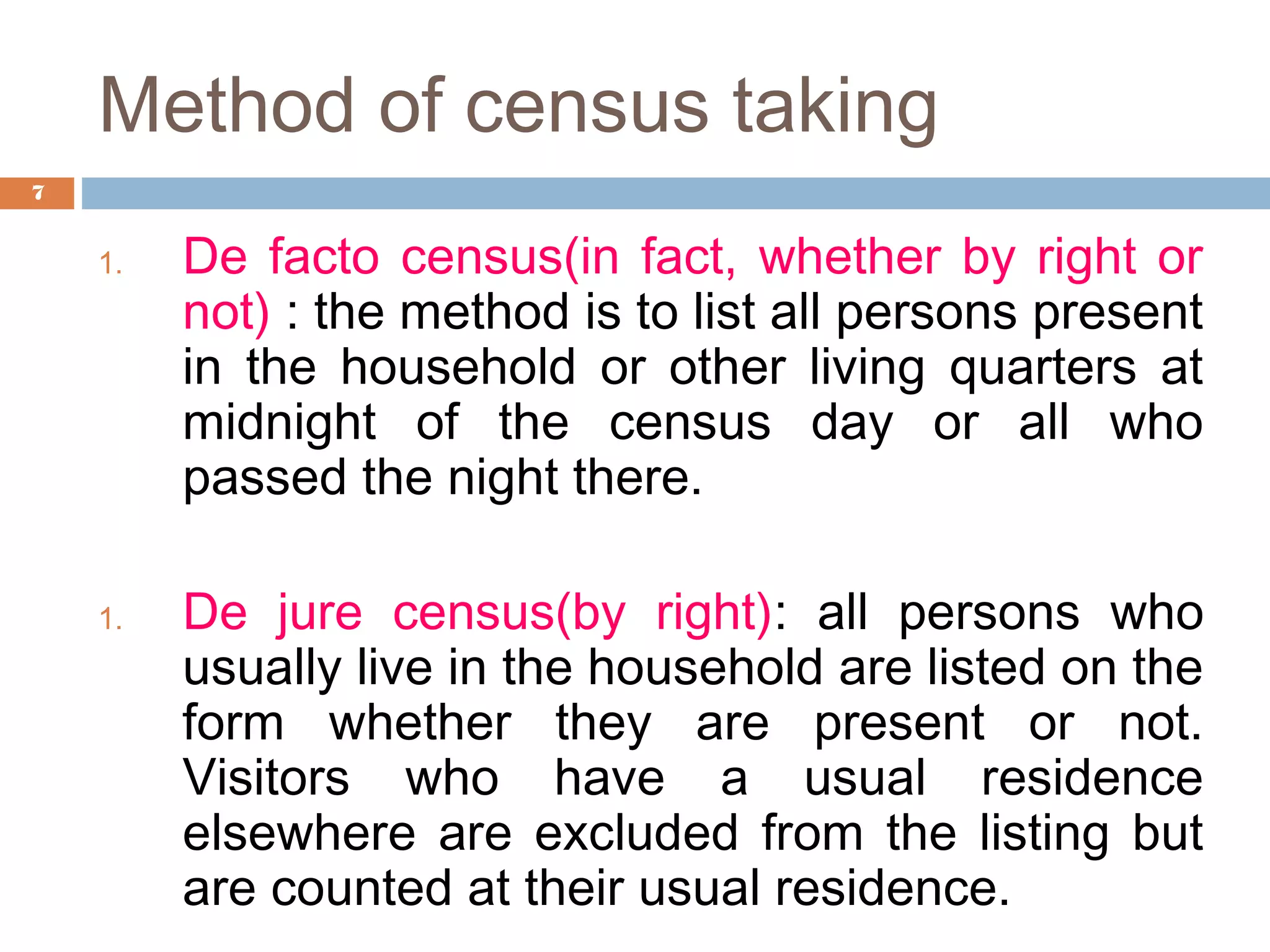 Method of census taking
7

1.

1.

De facto census(in fact, whether by right or
not) : the method is to list all persons present
in the household or other living quarters at
midnight of the census day or all who
passed the night there.
De jure census(by right): all persons who
usually live in the household are listed on the
form whether they are present or not.
Visitors who have a usual residence
elsewhere are excluded from the listing but
are counted at their usual residence.

 