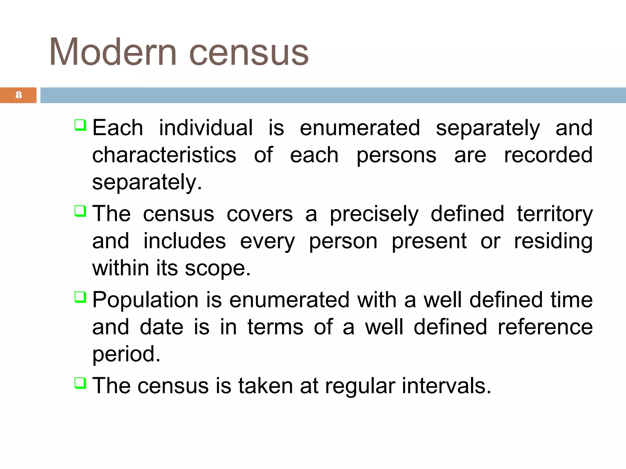 Modern census
8

 Each

individual is enumerated separately and
characteristics of each persons are recorded
separately.
 The census covers a precisely defined territory
and includes every person present or residing
within its scope.
 Population is enumerated with a well defined time
and date is in terms of a well defined reference
period.
 The census is taken at regular intervals.

 