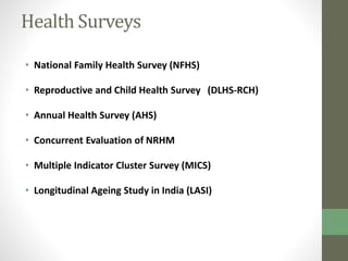 Health Surveys 
• National Family Health Survey (NFHS) 
• Reproductive and Child Health Survey (DLHS-RCH) 
• Annual Health Survey (AHS) 
• Concurrent Evaluation of NRHM 
• Multiple Indicator Cluster Survey (MICS) 
• Longitudinal Ageing Study in India (LASI) 
 