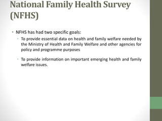 National Family Health Survey 
(NFHS) 
• NFHS has had two specific goals: 
• To provide essential data on health and family welfare needed by 
the Ministry of Health and Family Welfare and other agencies for 
policy and programme purposes 
• To provide information on important emerging health and family 
welfare issues. 
 