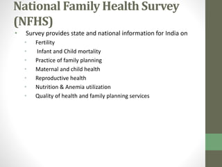 National Family Health Survey 
(NFHS) 
• Survey provides state and national information for India on 
• Fertility 
• Infant and Child mortality 
• Practice of family planning 
• Maternal and child health 
• Reproductive health 
• Nutrition & Anemia utilization 
• Quality of health and family planning services 
 