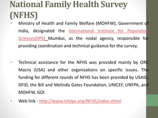 National Family Health Survey 
(NFHS) 
• Ministry of Health and Family Welfare (MOHFW), Government of 
India, designated the International Institute for Population 
Sciences(IIPS) Mumbai, as the nodal agency, responsible for 
providing coordination and technical guidance for the survey. 
• Technical assistance for the NFHS was provided mainly by ORC 
Macro (USA) and other organizations on specific issues. The 
funding for different rounds of NFHS has been provided by USAID, 
DFID, the Bill and Melinda Gates Foundation, UNICEF, UNFPA, and 
MOHFW, GOI 
• Web link - http://www.rchiips.org/NFHS/index.shtml 
 