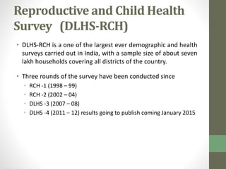 Reproductive and Child Health 
Survey (DLHS-RCH) 
• DLHS-RCH is a one of the largest ever demographic and health 
surveys carried out in India, with a sample size of about seven 
lakh households covering all districts of the country. 
• Three rounds of the survey have been conducted since 
• RCH -1 (1998 – 99) 
• RCH -2 (2002 – 04) 
• DLHS -3 (2007 – 08) 
• DLHS -4 (2011 – 12) results going to publish coming January 2015 
 
