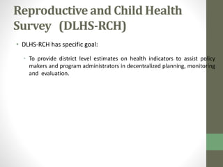 Reproductive and Child Health 
Survey (DLHS-RCH) 
• DLHS-RCH has specific goal: 
• To provide district level estimates on health indicators to assist policy 
makers and program administrators in decentralized planning, monitoring 
and evaluation. 
 