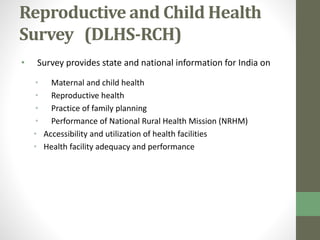 Reproductive and Child Health 
Survey (DLHS-RCH) 
• Survey provides state and national information for India on 
• Maternal and child health 
• Reproductive health 
• Practice of family planning 
• Performance of National Rural Health Mission (NRHM) 
• Accessibility and utilization of health facilities 
• Health facility adequacy and performance 
 