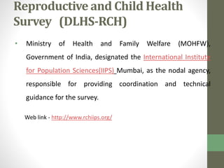Reproductive and Child Health 
Survey (DLHS-RCH) 
• Ministry of Health and Family Welfare (MOHFW), 
Government of India, designated the International Institute 
for Population Sciences(IIPS) Mumbai, as the nodal agency, 
responsible for providing coordination and technical 
guidance for the survey. 
Web link - http://www.rchiips.org/ 
 