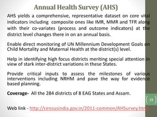 Annual Health Survey (AHS) 
AHS yields a comprehensive, representative dataset on core vital 
indicators including composite ones like IMR, MMR and TFR along 
with their co-variates (process and outcome indicators) at the 
district level changes there in on an annual basis. 
Enable direct monitoring of UN Millennium Development Goals on 
Child Mortality and Maternal Health at the district(s) level. 
Help in identifying high focus districts meriting special attention in 
view of stark inter-district variations in these States. 
Provide critical inputs to assess the milestones of various 
interventions including NRHM and pave the way for evidence 
based planning. 
Coverage- All the 284 districts of 8 EAG States and Assam. 
Web link - http://censusindia.gov.in/2011-common/AHSurvey.html 
19 
 