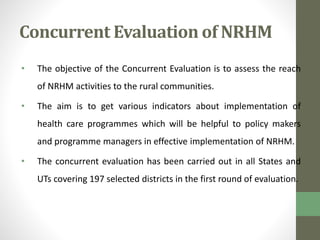 Concurrent Evaluation of NRHM 
• The objective of the Concurrent Evaluation is to assess the reach 
of NRHM activities to the rural communities. 
• The aim is to get various indicators about implementation of 
health care programmes which will be helpful to policy makers 
and programme managers in effective implementation of NRHM. 
• The concurrent evaluation has been carried out in all States and 
UTs covering 197 selected districts in the first round of evaluation. 
 