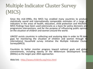 Multiple Indicator Cluster Survey 
(MICS) 
Since the mid-1990s, the MICS has enabled many countries to produce 
statistically sound and internationally comparable estimates of a range of 
indicators in the areas of health, education, child protection and HIV/AIDS. 
MICS findings have been used extensively as a basis for policy decisions and 
programme interventions, and for the purpose of influencing public opinion 
on the situation of children and women around the world. 
UNICEF assists countries in collecting and analyzing data in order to fill data 
gaps for monitoring the situation of children and women through its 
international household survey initiative the Multiple Indicator Cluster 
Surveys(MICS). 
Countries to better monitor progress toward national goals and global 
commitments, including twenty of the Millennium Development Goals 
(MDGs) as the target year 2015 approaches 
Web link - http://www.childinfo.org/mics.html 
 
