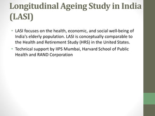 Longitudinal Ageing Study in India 
(LASI) 
• LASI focuses on the health, economic, and social well-being of 
India's elderly population. LASI is conceptually comparable to 
the Health and Retirement Study (HRS) in the United States. 
• Technical support by IIPS Mumbai, Harvard School of Public 
Health and RAND Corporation 
 