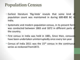 Population Census 
• Earliest literature 'Rig-Veda' reveals that some kind of 
population count was maintained in during 600-800 BC in 
India. 
• Systematic and modern population census, in its present form 
was conducted between 1865 and 1872 in different parts of 
the country. 
• First census in India was held in 1881, Since then, censuses 
have been undertaken uninterruptedly once every ten year. 
• Census of India 2011 was the 15th census in the continuous 
series as reckoned from1872. 
 