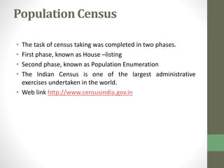 Population Census 
• The task of census taking was completed in two phases. 
• First phase, known as House –listing 
• Second phase, known as Population Enumeration 
• The Indian Census is one of the largest administrative 
exercises undertaken in the world. 
• Web link http://www.censusindia.gov.in 
 