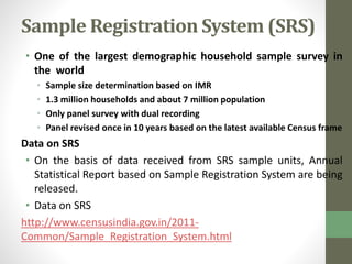 Sample Registration System (SRS) 
• One of the largest demographic household sample survey in 
the world 
• Sample size determination based on IMR 
• 1.3 million households and about 7 million population 
• Only panel survey with dual recording 
• Panel revised once in 10 years based on the latest available Census frame 
Data on SRS 
• On the basis of data received from SRS sample units, Annual 
Statistical Report based on Sample Registration System are being 
released. 
• Data on SRS 
http://www.censusindia.gov.in/2011- 
Common/Sample_Registration_System.html 
 