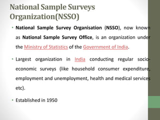 National Sample Surveys 
Organization(NSSO) 
• National Sample Survey Organisation (NSSO), now known 
as National Sample Survey Office, is an organization under 
the Ministry of Statistics of the Government of India. 
• Largest organization in India conducting regular socio-economic 
surveys (like household consumer expenditure, 
employment and unemployment, health and medical services 
etc). 
• Established in 1950 
 