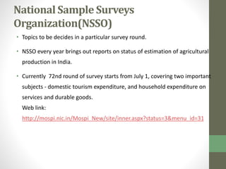National Sample Surveys 
Organization(NSSO) 
• Topics to be decides in a particular survey round. 
• NSSO every year brings out reports on status of estimation of agricultural 
production in India. 
• Currently 72nd round of survey starts from July 1, covering two important 
subjects - domestic tourism expenditure, and household expenditure on 
services and durable goods. 
Web link: 
http://mospi.nic.in/Mospi_New/site/inner.aspx?status=3&menu_id=31 
 