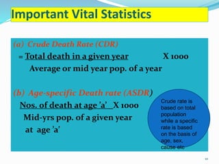 Important Vital Statistics 
(a) Crude Death Rate (CDR) 
= Total death in a given year X 1000 
Average or mid year pop. of a year 
(b) Age-specific Death rate (ASDR) 
Nos. of death at age ’a’ _X 1000 
Mid-yrs pop. of a given year 
at age ’a’ 
Crude rate is 
based on total 
population 
while a specific 
rate is based 
on the basis of 
age, sex, 
cause etc 
10 
 