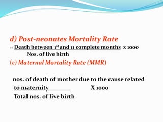 d) Post-neonates Mortality Rate 
= Death between 1st and 11 complete months x 1000 
Nos. of live birth 
(e) Maternal Mortality Rate (MMR) 
nos. of death of mother due to the cause related 
to maternity X 1000 
Total nos. of live birth 

