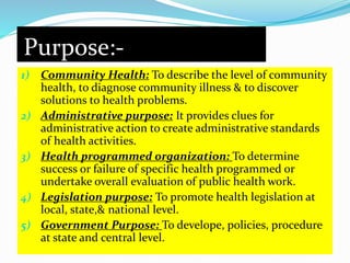 Purpose:- 
1) Community Health: To describe the level of community 
health, to diagnose community illness & to discover 
solutions to health problems. 
2) Administrative purpose: It provides clues for 
administrative action to create administrative standards 
of health activities. 
3) Health programmed organization: To determine 
success or failure of specific health programmed or 
undertake overall evaluation of public health work. 
4) Legislation purpose: To promote health legislation at 
local, state,& national level. 
5) Government Purpose: To develope, policies, procedure 
at state and central level. 
 