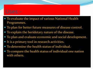 Uses:- 
 To evaluate the impact of various National Health 
Programmes. 
 To plan for better future measures of disease control. 
 To explain the heridetary nature of the disease. 
 To plan and evaluate economic and social development. 
 It is a primary tool in research activities. 
 To determine the health status of individual. 
 To compare the health status of individual one nation 
with others. 
 