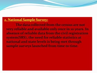 2. National Sample Survey: 
The data collected from the census are not 
very reliable and available only once in 10 years. In 
absence of reliable data from the civil registration 
system(SRS), the need for reliable statistics at 
national and state levels is being met through 
sample surveys launched from time to time. 
 