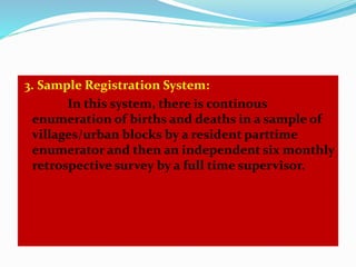 3. Sample Registration System: 
In this system, there is continous 
enumeration of births and deaths in a sample of 
villages/urban blocks by a resident parttime 
enumerator and then an independent six monthly 
retrospective survey by a full time supervisor. 
 