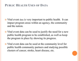 PUBLIC HEALTH USES OF DATA
 Vital event data is very important to public health. It can
impact program areas within an agency, the community
and the nation.
 Vital event data can be used to justify the need for a new
public health program to be established, as well as keep
the program in place by showing its progress.
 Vital event data can be used at the community level for
public health community partners and studying possible
clusters of cancer, stroke, heart disease, etc.
 