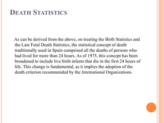 DEATH STATISTICS
As can be derived from the above, on treating the Birth Statistics and
the Late Fetal Death Statistics, the statistical concept of death
traditionally used in Spain comprised all the deaths of persons who
had lived for more than 24 hours. As of 1975, this concept has been
broadened to include live birth infants that die in the first 24 hours of
life. This change is fundamental, as it implies the adoption of the
death criterion recommended by the International Organizations.
 