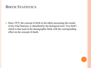 BIRTH STATISTICS
 Since 1975, the concept of birth in the tables presenting the results
of the Vital Statistics is identified by the biological term "live birth",
which is that used in the demographic field, with the corresponding
effect on the concept of death.
 