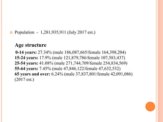  Population - 1,281,935,911 (July 2017 est.)
Age structure
0-14 years: 27.34% (male 186,087,665/female 164,398,204)
15-24 years: 17.9% (male 121,879,786/female 107,583,437)
25-54 years: 41.08% (male 271,744,709/female 254,834,569)
55-64 years: 7.45% (male 47,846,122/female 47,632,532)
65 years and over: 6.24% (male 37,837,801/female 42,091,086)
(2017 est.)
 
