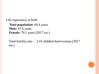 Life expectancy at birth
Total population: 68.8 years
Male: 67.6 years
Female: 70.1 years (2017 est.)
Total fertility rate - 2.43 children born/woman (2017
est.)
 