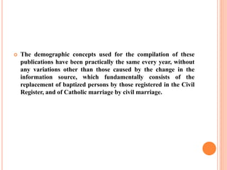  The demographic concepts used for the compilation of these
publications have been practically the same every year, without
any variations other than those caused by the change in the
information source, which fundamentally consists of the
replacement of baptized persons by those registered in the Civil
Register, and of Catholic marriage by civil marriage.
 