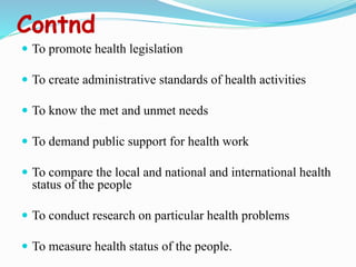 Contnd
 To promote health legislation
 To create administrative standards of health activities
 To know the met and unmet needs
 To demand public support for health work
 To compare the local and national and international health
status of the people
 To conduct research on particular health problems
 To measure health status of the people.
 