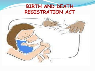 BIRTH AND DEATH
REGISTRATION ACT
 The registration of birth and death act was introduced in
Rajya Sabah in 1969.the act came into force on 1 April 1970
 A birth or death has to be reported for registration ,within 21
days of occurrence. Free copy of the certificate can be
obtained at the time.
 Birth and death registration is to be done at the place of
occurrence.
 Any birth or death registration after the expiry days ,shall be
registered on payment of a late fees.
 Information of birth and death given to the registrar,but
within one year shall be registered only with written
permission of the officer with late fees
 