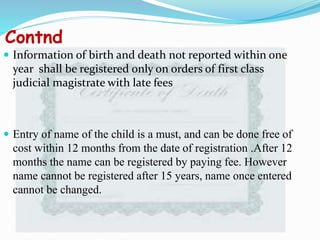 Contnd
 Information of birth and death not reported within one
year shall be registered only on orders of first class
judicial magistrate with late fees
 Entry of name of the child is a must, and can be done free of
cost within 12 months from the date of registration .After 12
months the name can be registered by paying fee. However
name cannot be registered after 15 years, name once entered
cannot be changed.
 