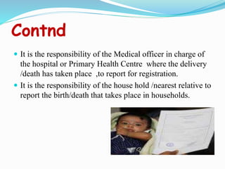 Contnd
 It is the responsibility of the Medical officer in charge of
the hospital or Primary Health Centre where the delivery
/death has taken place ,to report for registration.
 It is the responsibility of the house hold /nearest relative to
report the birth/death that takes place in households.
 