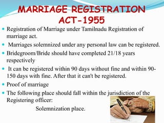 MARRIAGE REGISTRATION
ACT-1955
 Registration of Marriage under Tamilnadu Registration of
marriage act.
 Marriages solemnized under any personal law can be registered.
 Bridegroom/Bride should have completed 21/18 years
respectively
 It can be registered within 90 days without fine and within 90-
150 days with fine. After that it can't be registered.
 Proof of marriage
 The following place should fall within the jurisdiction of the
Registering officer:
Solemnization place.
 