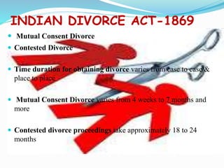 INDIAN DIVORCE ACT-1869
 Mutual Consent Divorce
 Contested Divorce
 Time duration for obtaining divorce varies from case to case &
place to place
 Mutual Consent Divorce varies from 4 weeks to 7 months and
more
 Contested divorce proceedings take approximately 18 to 24
months
 
