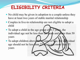 ELIGIBILITY CRITERIA
 No child may be given in adoption to a couple unless they
have at least two years of stable marital relationship
 Couples in live-in relationship are not eligible to adopt a
child
 To adopt a child in the age group of 0-3 years, the
individual age not be less than 25 years and more than 50
years
 To adopt children above three years of age, the individual
age should not be less than 25 years and more than 55
years
 